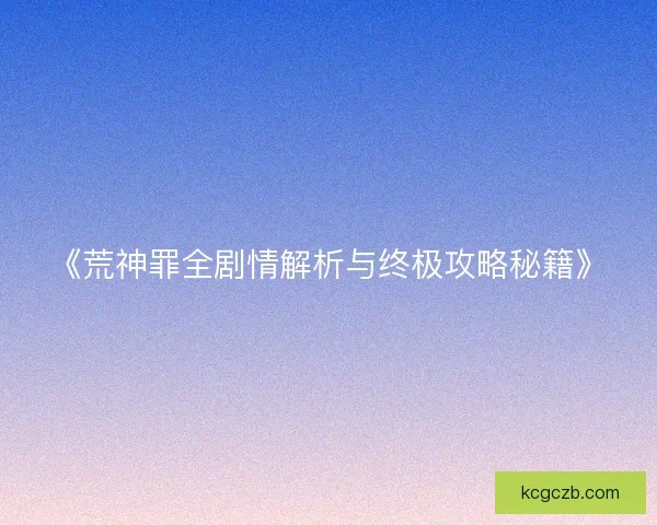 《荒神罪全剧情解析与终极攻略秘籍》