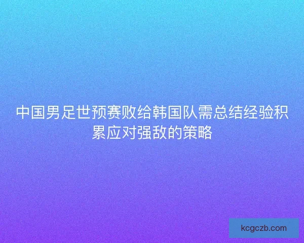 中国男足世预赛败给韩国队需总结经验积累应对强敌的策略