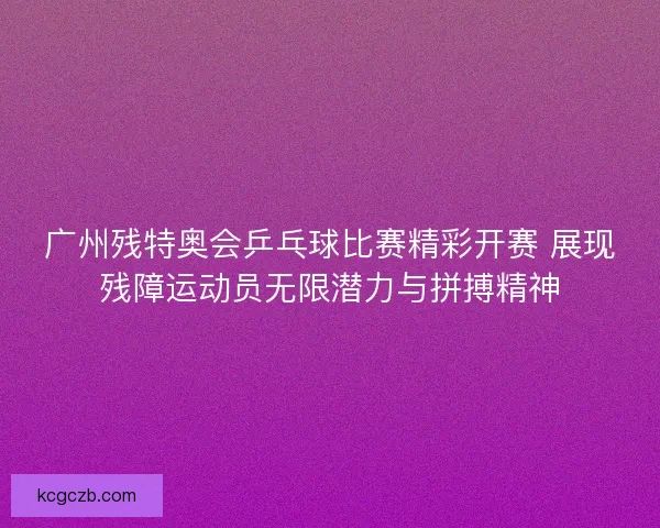 广州残特奥会乒乓球比赛精彩开赛 展现残障运动员无限潜力与拼搏精神