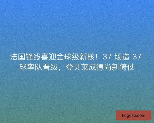 法国锋线喜迎金球级新核！37 场造 37 球率队晋级，登贝莱成德尚新倚仗
