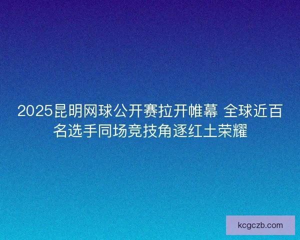 2025昆明网球公开赛拉开帷幕 全球近百名选手同场竞技角逐红土荣耀
