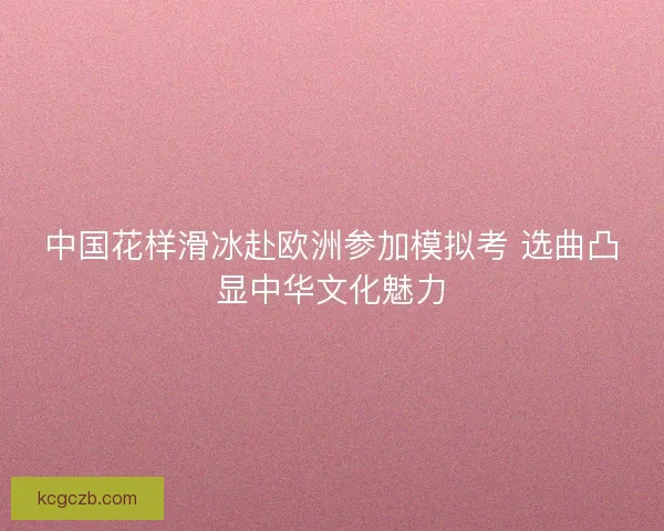 中国花样滑冰赴欧洲参加模拟考 选曲凸显中华文化魅力