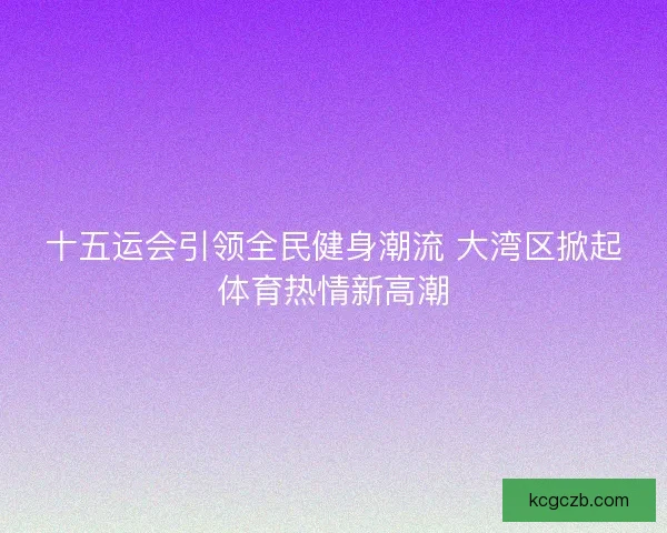 十五运会引领全民健身潮流 大湾区掀起体育热情新高潮