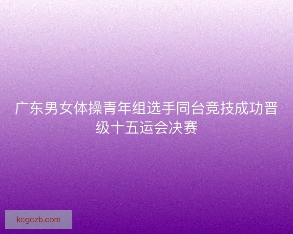 广东男女体操青年组选手同台竞技成功晋级十五运会决赛