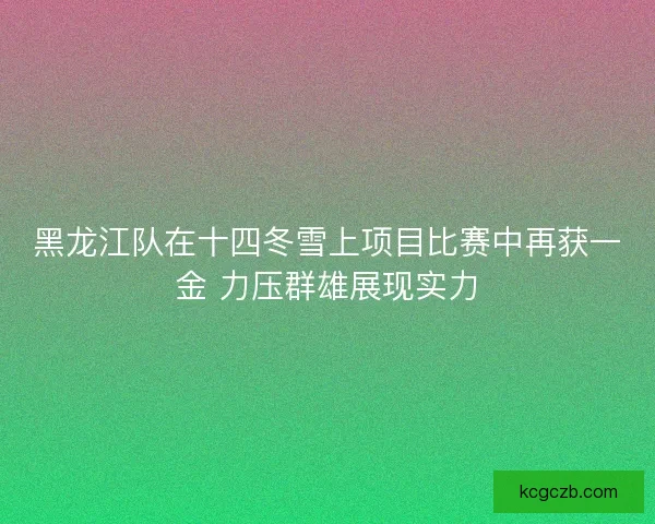 黑龙江队在十四冬雪上项目比赛中再获一金 力压群雄展现实力