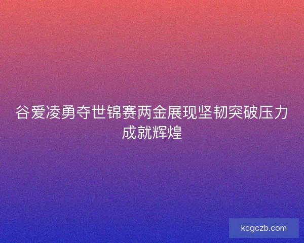 谷爱凌勇夺世锦赛两金展现坚韧突破压力成就辉煌