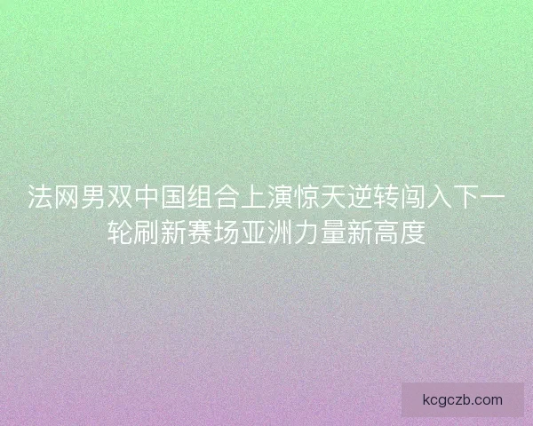 法网男双中国组合上演惊天逆转闯入下一轮刷新赛场亚洲力量新高度