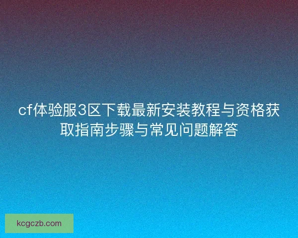 cf体验服3区下载最新安装教程与资格获取指南步骤与常见问题解答