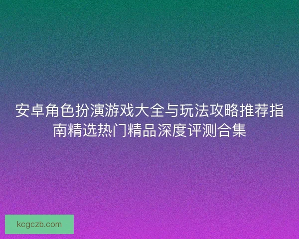 安卓角色扮演游戏大全与玩法攻略推荐指南精选热门精品深度评测合集