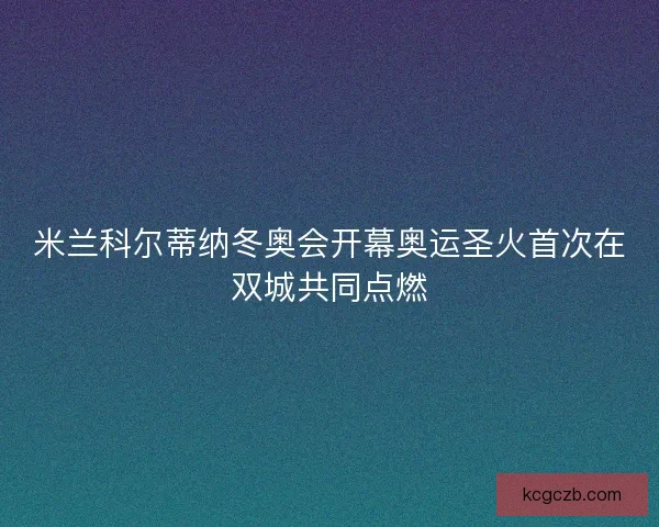 米兰科尔蒂纳冬奥会开幕奥运圣火首次在双城共同点燃