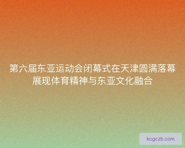 第六届东亚运动会闭幕式在天津圆满落幕展现体育精神与东亚文化融合