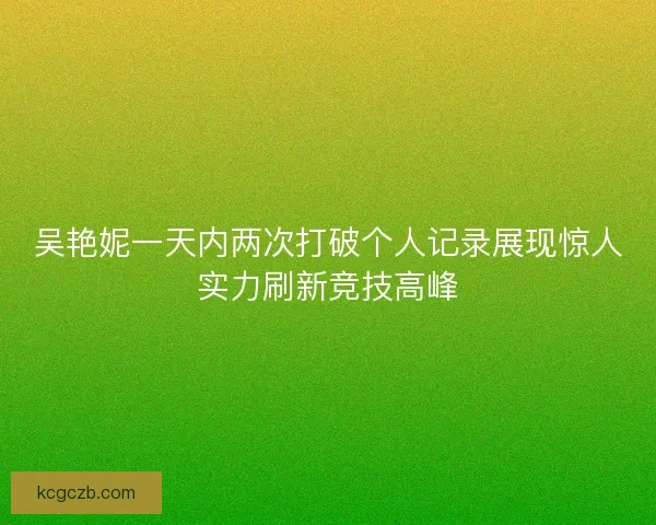 吴艳妮一天内两次打破个人记录展现惊人实力刷新竞技高峰 吴艳妮一天内两次打破个人记录展现惊人实力刷新竞技高峰