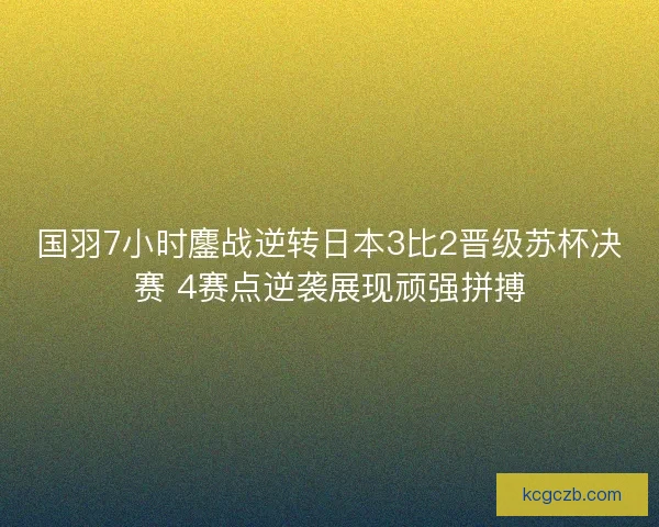 国羽7小时鏖战逆转日本3比2晋级苏杯决赛 4赛点逆袭展现顽强拼搏
