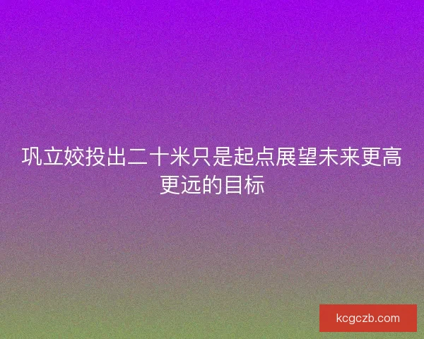 巩立姣投出二十米只是起点展望未来更高更远的目标