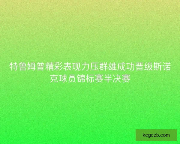 特鲁姆普精彩表现力压群雄成功晋级斯诺克球员锦标赛半决赛